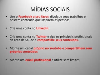 MÍDIAS SOCIAIS
• Use o Facebook a seu favor, divulgue seus trabalhos e
  postem conteúdo que inspirem as pessoas.

• Crie uma conta no Linkedin

• Crie uma conta no Twitter e siga os principais profissionais
  da área de Saúde e compartilhe seus conteúdos.

• Monte um canal próprio no Youtube e compartilhem seus
  próprios conteúdos

• Monte um email profissional e utilize sem limites
 