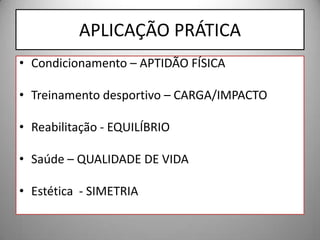 APLICAÇÃO PRÁTICA
• Condicionamento – APTIDÃO FÍSICA

• Treinamento desportivo – CARGA/IMPACTO

• Reabilitação - EQUILÍBRIO

• Saúde – QUALIDADE DE VIDA

• Estética - SIMETRIA
 