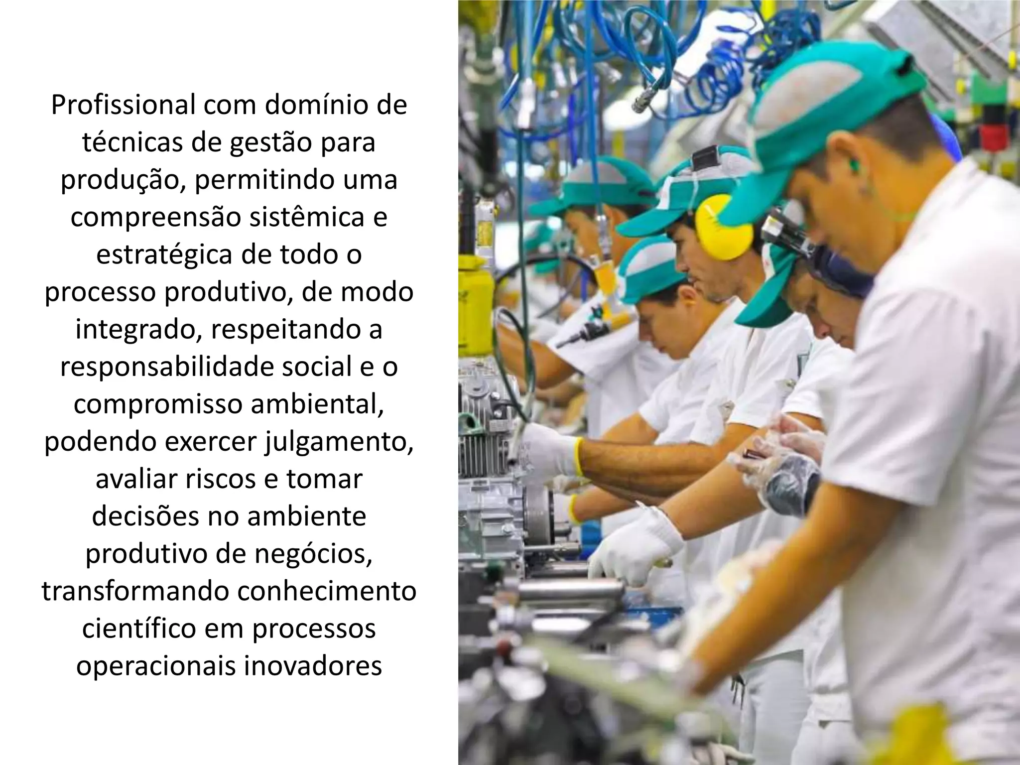 Profissional com domínio de
técnicas de gestão para
produção, permitindo uma
compreensão sistêmica e
estratégica de todo o
processo produtivo, de modo
integrado, respeitando a
responsabilidade social e o
compromisso ambiental,
podendo exercer julgamento,
avaliar riscos e tomar
decisões no ambiente
produtivo de negócios,
transformando conhecimento
científico em processos
operacionais inovadores
 