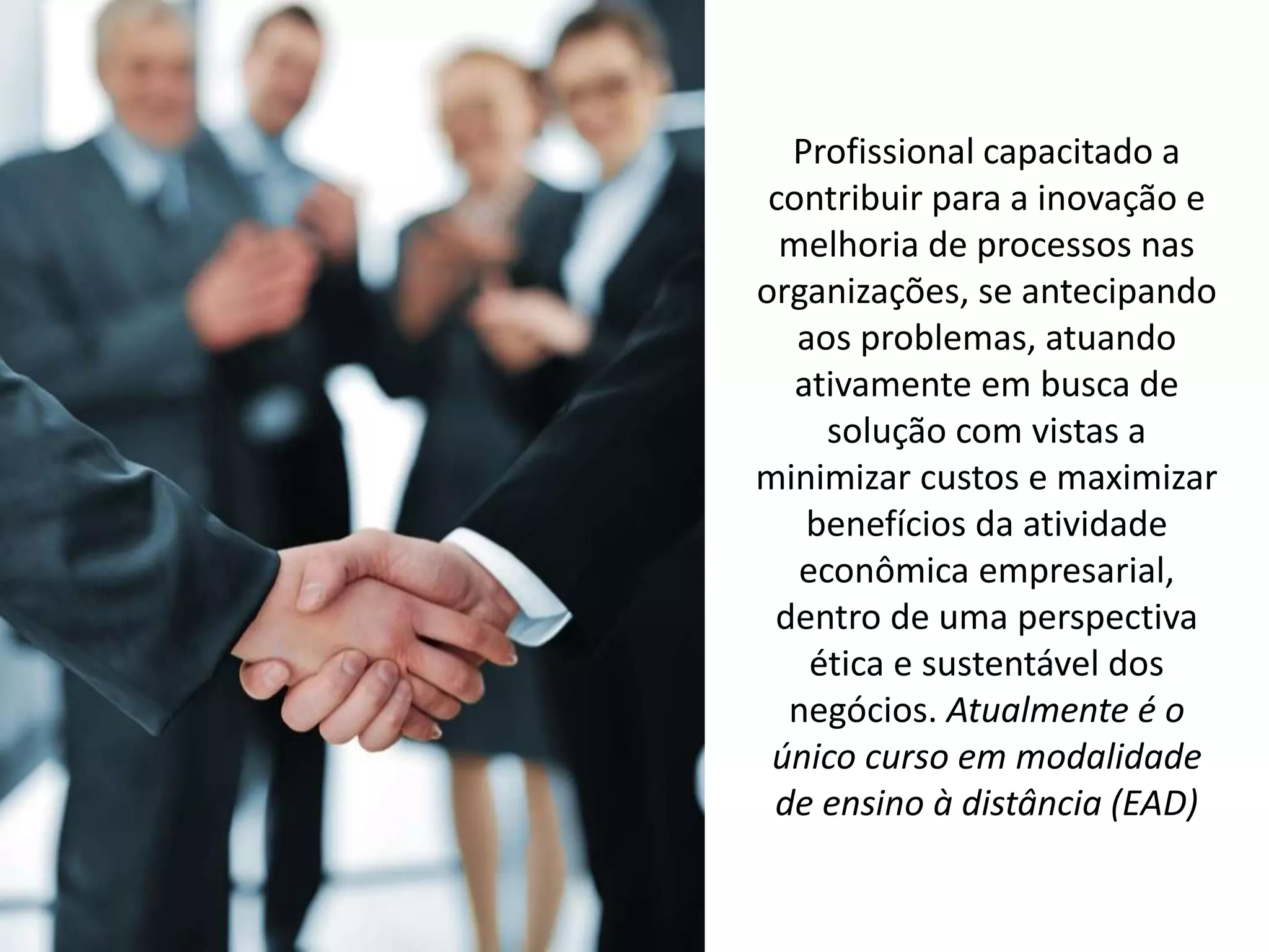 Profissional capacitado a
contribuir para a inovação e
melhoria de processos nas
organizações, se antecipando
aos problemas, atuando
ativamente em busca de
solução com vistas a
minimizar custos e maximizar
benefícios da atividade
econômica empresarial,
dentro de uma perspectiva
ética e sustentável dos
negócios. Atualmente é o
único curso em modalidade
de ensino à distância (EAD)
 