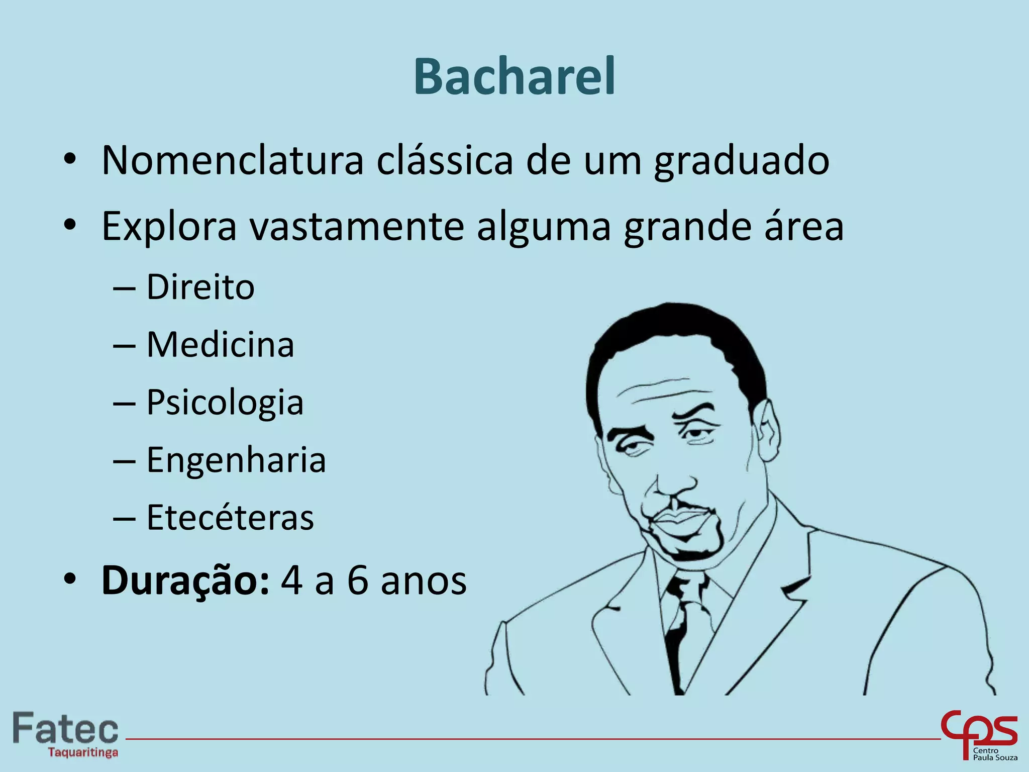 Bacharel
• Nomenclatura clássica de um graduado
• Explora vastamente alguma grande área
– Direito
– Medicina
– Psicologia
– Engenharia
– Etecéteras
• Duração: 4 a 6 anos
 