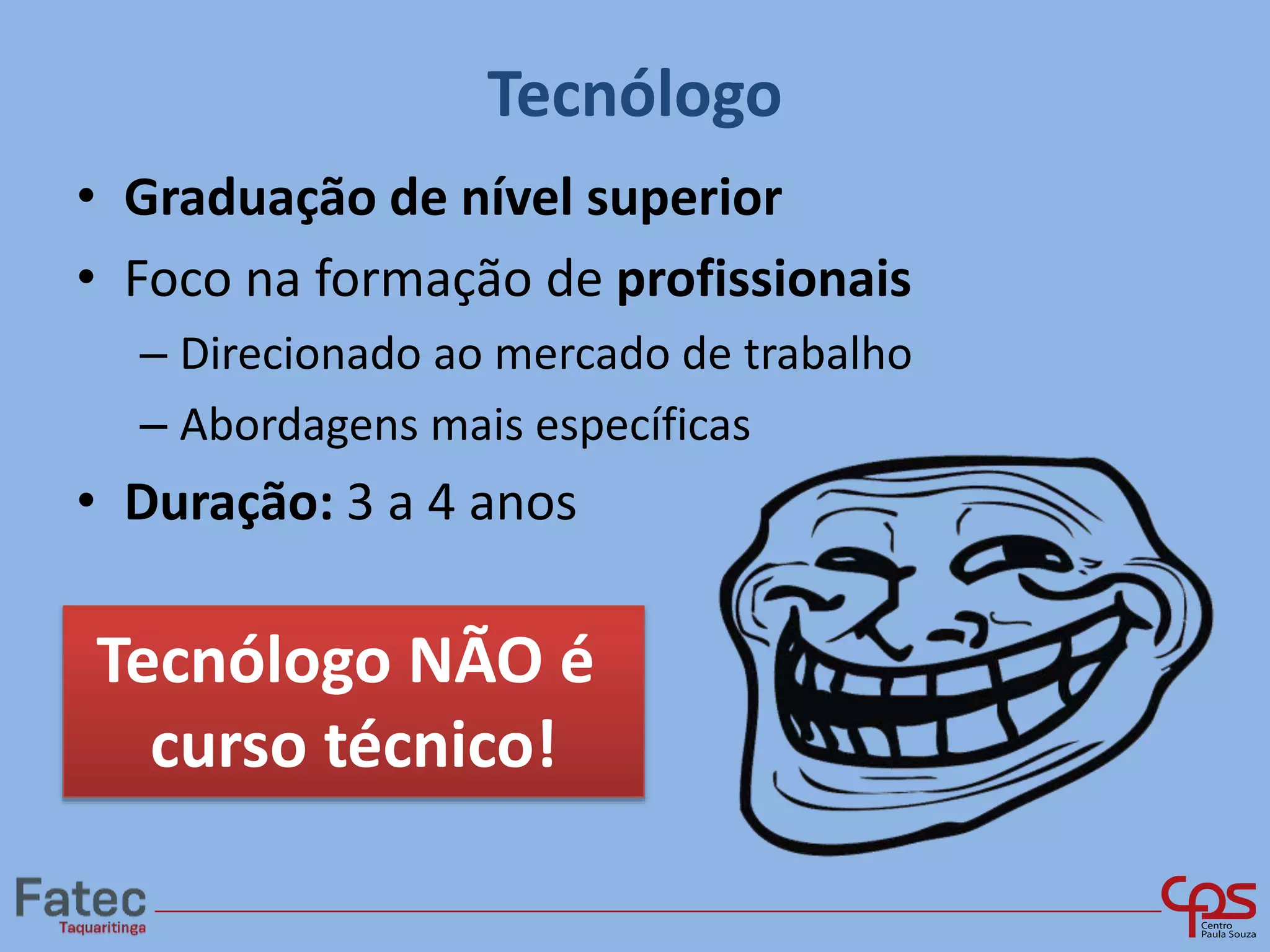 Tecnólogo
• Graduação de nível superior
• Foco na formação de profissionais
– Direcionado ao mercado de trabalho
– Abordagens mais específicas
• Duração: 3 a 4 anos
Tecnólogo NÃO é
curso técnico!
 