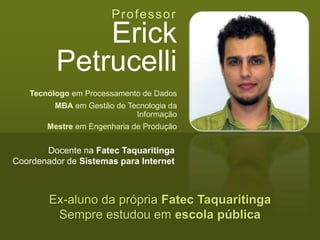 Professor
Erick
Petrucelli
Tecnólogo em Processamento de Dados
MBA em Gestão de Tecnologia da
Informação
Mestre em Engenharia de Produção
Ex-aluno da própria Fatec Taquaritinga
Sempre estudou em escola pública
Docente na Fatec Taquaritinga
Coordenador de Sistemas para Internet
 