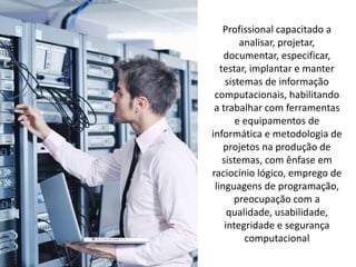 Profissional capacitado a
analisar, projetar,
documentar, especificar,
testar, implantar e manter
sistemas de informação
computacionais, habilitando
a trabalhar com ferramentas
e equipamentos de
informática e metodologia de
projetos na produção de
sistemas, com ênfase em
raciocínio lógico, emprego de
linguagens de programação,
preocupação com a
qualidade, usabilidade,
integridade e segurança
computacional
 