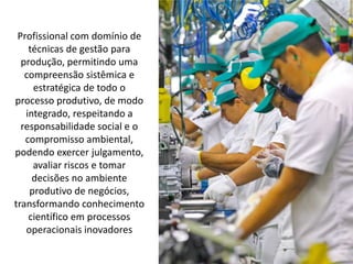 Profissional com domínio de
técnicas de gestão para
produção, permitindo uma
compreensão sistêmica e
estratégica de todo o
processo produtivo, de modo
integrado, respeitando a
responsabilidade social e o
compromisso ambiental,
podendo exercer julgamento,
avaliar riscos e tomar
decisões no ambiente
produtivo de negócios,
transformando conhecimento
científico em processos
operacionais inovadores
 