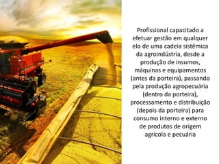 Profissional capacitado a
efetuar gestão em qualquer
elo de uma cadeia sistêmica
da agroindústria, desde a
produção de insumos,
máquinas e equipamentos
(antes da porteira), passando
pela produção agropecuária
(dentro da porteira),
processamento e distribuição
(depois da porteira) para
consumo interno e externo
de produtos de origem
agrícola e pecuária
 