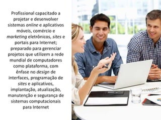 Profissional capacitado a
projetar e desenvolver
sistemas online e aplicativos
móveis, comércio e
marketing eletrônicos, sites e
portais para Internet;
preparado para gerenciar
projetos que utilizem a rede
mundial de computadores
como plataforma, com
ênfase no design de
interfaces, programação de
sites e aplicativos,
implantação, atualização,
manutenção e segurança de
sistemas computacionais
para Internet
 