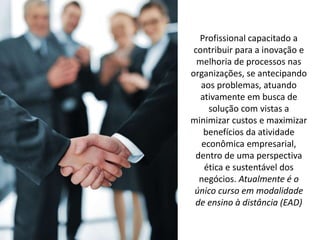 Profissional capacitado a
contribuir para a inovação e
melhoria de processos nas
organizações, se antecipando
aos problemas, atuando
ativamente em busca de
solução com vistas a
minimizar custos e maximizar
benefícios da atividade
econômica empresarial,
dentro de uma perspectiva
ética e sustentável dos
negócios. Atualmente é o
único curso em modalidade
de ensino à distância (EAD)
 