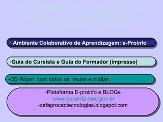 Material didático-pedagógico do Curso Tecnologias na Educação:ensinando e aprendendo com as TIC (100h) Ambiente Colaborativo de Aprendizagem: e-Proinfo Guia do Cursista e Guia do Formador (impresso) CD Room  com todos os  textos e mídias Plataforma E-proinfo e BLOGs www.eproinfo.mec.gov.br cefaprocactecnologias.blogspot.com 