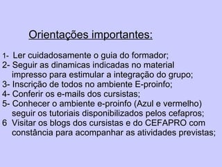 Orientações importantes: 1-  Ler cuidadosamente o guia do formador; 2- Seguir as dinamicas indicadas no material    impresso para estimular a integração do grupo; 3- Inscrição de todos no ambiente E-proinfo; 4- Conferir os e-mails dos cursistas; 5- Conhecer o ambiente e-proinfo (Azul e vermelho)    seguir os tutoriais disponibilizados pelos cefapros; 6  Visitar os blogs dos cursistas e do CEFAPRO com    constância para acompanhar as atividades previstas;   