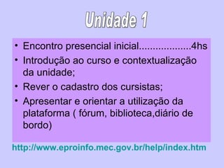 Encontro presencial inicial...................4hs Introdução ao curso e contextualização da unidade; Rever o cadastro dos cursistas; Apresentar e orientar a utilização da plataforma ( fórum, biblioteca,diário de bordo) http://www.eproinfo.mec.gov.br/help/index.htm Unidade 1 