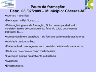 Pauta da formação: Data:  08 /07/2009 – Município: Cáceres-MT Abertura - acolhida  Mensagem – Pai Nosso ...... Orientações gerais da formação; Ficha presença, dados do cursistas, termo de compromisso, ficha do tutor, documentos pessoais, tc..... Apresentação em datashow – do formato da formação aos tutores; Atividade prática no lied; Elaboração do cronograma com previsão de início de cada turma; Cadastro no e-proinfo como multiplicador; Exercicios prático no ambiente a distância Avaliação Encerramento. 