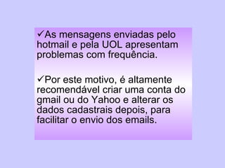 As mensagens enviadas pelo hotmail e pela UOL apresentam problemas com frequência.  Por este motivo, é altamente recomendável criar uma conta do gmail ou do Yahoo e alterar os dados cadastrais depois, para facilitar o envio dos emails. 
