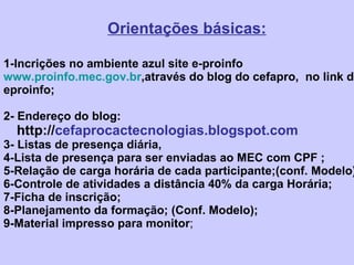  Orientações básicas: 1-Incrições no ambiente azul site e-proinfo www.proinfo.mec.gov.br ,através do blog do cefapro,  no link do eproinfo; 2- Endereço do blog:   http:// cefaprocactecnologias.blogspot.com 3- Listas de presença diária, 4-Lista de presença para ser enviadas ao MEC com CPF ; 5-Relação de carga horária de cada participante;(conf. Modelo) 6-Controle de atividades a distância 40% da carga Horária; 7-Ficha de inscrição; 8-Planejamento da formação; (Conf. Modelo); 9-Material impresso para monitor ; 