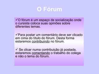 O Fórum O fórum é um espaço de socialização onde o cursista coloca suas opiniões sobre diferentes temas. Para postar um comentário deve ser clicado em cima do título do fórum. Desta forma estaremos  contribuindo  no fórum. Se clicar numa contribuição já postada, estaremos  comentando  o trabalho do colega e não o tema do fórum. 