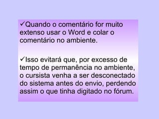 Quando o comentário for muito extenso usar o Word e colar o comentário no ambiente.  Isso evitará que, por excesso de tempo de permanência no ambiente, o cursista venha a ser desconectado do sistema antes do envio, perdendo assim o que tinha digitado no fórum. 