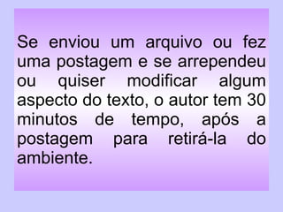 Se enviou um arquivo ou fez uma postagem e se arrependeu ou quiser modificar algum aspecto do texto, o autor tem 30 minutos de tempo, após a postagem para retirá-la do ambiente. 
