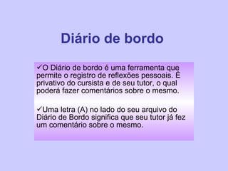 Diário de bordo O Diário de bordo é uma ferramenta que permite o registro de reflexões pessoais. É privativo do cursista e de seu tutor, o qual poderá fazer comentários sobre o mesmo.  Uma letra (A) no lado do seu arquivo do Diário de Bordo significa que seu tutor já fez um comentário sobre o mesmo. 
