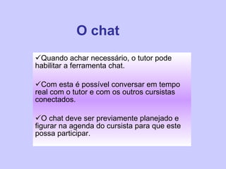O chat Quando achar necessário, o tutor pode habilitar a ferramenta chat.  Com esta é possível conversar em tempo real com o tutor e com os outros cursistas conectados.  O chat deve ser previamente planejado e figurar na agenda do cursista para que este possa participar.  