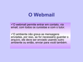 O Webmail O webmail permite entrar em contato, via email, com todos os cursistas e com o tutor.  O ambiente não grava as mensagens enviadas, por isso, se for necessário guardar o arquivo, ele deve ser enviado usando outro ambiente ou então, enviar para você também. 