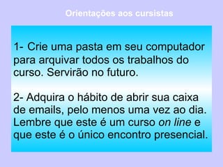 1-   Crie uma pasta em seu computador para arquivar todos os trabalhos do curso. Servirão no futuro. 2- Adquira o hábito de abrir sua caixa de emails, pelo menos uma vez ao dia. Lembre que este é um curso  on line  e que este é o único encontro presencial. Orientações aos cursistas 
