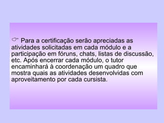    Para a certificação serão apreciadas as atividades solicitadas em cada módulo e a participação em fóruns, chats, listas de discussão, etc. Após encerrar cada módulo, o tutor encaminhará à coordenação um quadro que mostra quais as atividades desenvolvidas com aproveitamento por cada cursista. 