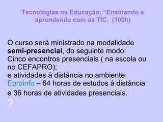 O curso será ministrado na modalidade  semi-presencial , do seguinte modo: Cinco encontros presenciais ( na escola ou no CEFAPRO);  e atividades à distância no ambiente  Eproinfo  – 64 horas de estudos à distância e 36 horas de atividades presenciais.   ? Tecnologias na Educação: “Ensinando e aprendendo com as TIC.  (100h) 