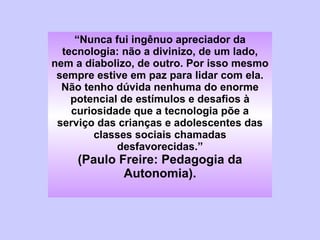 “ Nunca fui ingênuo apreciador da tecnologia: não a divinizo, de um lado, nem a diabolizo, de outro. Por isso mesmo sempre estive em paz para lidar com ela. Não tenho dúvida nenhuma do enorme potencial de estímulos e desafios à curiosidade que a tecnologia põe a serviço das crianças e adolescentes das classes sociais chamadas desfavorecidas.” (Paulo Freire: Pedagogia da Autonomia). 