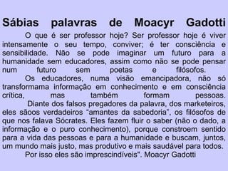 Sábias palavras de Moacyr Gadotti O que é ser professor hoje? Ser professor hoje é viver intensamente o seu tempo, conviver; é ter consciência e sensibilidade. Não se pode imaginar um futuro para a humanidade sem educadores, assim como não se pode pensar num futuro sem poetas e filósofos.  Os educadores, numa visão emancipadora, não só transformama informação em conhecimento e em consciência crítica, mas também formam pessoas.  Diante dos falsos pregadores da palavra, dos marketeiros, eles sãoos verdadeiros “amantes da sabedoria”, os filósofos de que nos falava Sócrates. Eles fazem fluir o saber (não o dado, a informação e o puro conhecimento), porque constroem sentido para a vida das pessoas e para a humanidade e buscam, juntos, um mundo mais justo, mas produtivo e mais saudável para todos.  Por isso eles são imprescindíveis". Moacyr Gadotti 