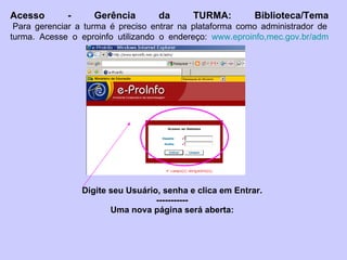 Digite seu Usuário, senha e clica em Entrar. ----------- Uma nova página será aberta: Acesso - Gerência da TURMA: Biblioteca/Tema  Para gerenciar a turma é preciso entrar na plataforma como administrador de turma. Acesse o eproinfo utilizando o endereço:  www.eproinfo,mec.gov.br/adm 