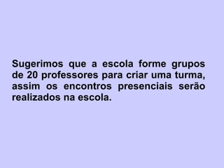 Sugerimos que a escola forme grupos de 20 professores para criar uma turma, assim os encontros presenciais serão realizados na escola. 