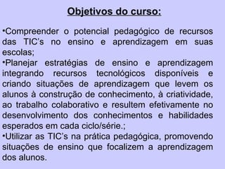 Objetivos do curso: Compreender o potencial pedagógico de recursos das TIC’s no ensino e aprendizagem em suas escolas;  Planejar estratégias de ensino e aprendizagem integrando recursos tecnológicos disponíveis e criando situações de aprendizagem que levem os alunos à construção de conhecimento, à criatividade, ao trabalho colaborativo e resultem efetivamente no desenvolvimento dos conhecimentos e habilidades esperados em cada ciclo/série.;  Utilizar as TIC’s na prática pedagógica, promovendo situações de ensino que focalizem a aprendizagem dos alunos. 