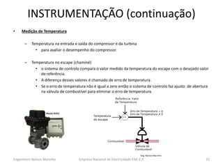 INSTRUMENTAÇÃO (continuação) 
•Medição de Temperatura 
–Temperatura na entrada e saída do compressor e da turbina 
•para avaliar o desempenho do compressor. 
–Temperatura no escape (chaminé) 
•o sistema de controlo compara o valor medido da temperatura do escape com o desejado valor de referência. 
•A diferença desses valores é chamado de erro de temperatura. 
•Se o erro de temperatura não é igual a zero então o sistema de controlo faz ajusto de abertura na válvula de combustível para eliminar o erro de temperatura. 
Empresa Nacional de Electricidade ENE-E.P. 
15 
Engenheiro Nelson Marinho  