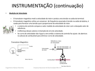 INSTRUMENTAÇÃO (continuação) 
•Medição de Velocidade 
–O transdutor magnético medi a velocidade do rotor e produz uma tensão na saída do terminal. 
–O transdutor magnético utiliza um conversor de frequência associada à tensão na saída da bobina, é usado para fornecer uma tensão que é proporcional da velocidade do rotor. 
•o sistema de controlo compara o valor medido da velocidade do rotor com o desejado valor de referência. 
•A diferença desses valores é chamado de erro de velocidade. 
•Se o erro de velocidade não é igual a zero então o sistema de controlo faz ajusto de abertura na válvula de combustível para eliminar o erro de velocidade. 
Empresa Nacional de Electricidade ENE-E.P. 
17 
Engenheiro Nelson Marinho  