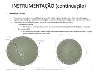 INSTRUMENTAÇÃO (continuação) 
•Medição de Vibração 
–Antes que a câmara de combustão atingir um valor crítico o ajusto de vibração é feito automático pelo regulador de vibração, a qual envia informações no sistema de controlo para gerência o ar e o combustível. 
–Para reduzir as vibrações do rotor e adicionar contrapeso são usado dois métodos: 
• Resultado do Vector 
–Por colocar o contrapeso de ensaio (a massa necessário) no determinado ângulo e amplitude. 
•Três-Pontos ARC 
–Por aplicar o contrapeso de ensaio em três diferente localização que são separado por 120 grau e encontra-se o ponto de intercepção. 
Empresa Nacional de Electricidade ENE-E.P. 
22 
Engenheiro Nelson Marinho  