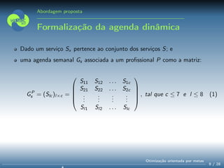 Abordagem proposta
Formalização da agenda dinâmica
Dado um serviço Sx pertence ao conjunto dos serviços S; e
uma agenda semanal Gs associada a um proﬁssional P como a matriz:
GP
s = (Slc )l×c =





S11 S12 . . . S1c
S21 S22 . . . S2c
...
...
...
...
Sl1 Sl2 . . . Slc





, tal que c ≤ 7 e l ≤ 8 (1)
9 / 28
Otimização orientada por metas
 