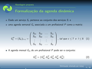 Abordagem proposta
Formalização da agenda dinâmica
Dado um serviço Sx pertence ao conjunto dos serviços S; e
uma agenda semanal Gs associada a um proﬁssional P como a matriz:
GP
s = (Slc )l×c =





S11 S12 . . . S1c
S21 S22 . . . S2c
...
...
...
...
Sl1 Sl2 . . . Slc





, tal que c ≤ 7 e l ≤ 8 (1)
A agenda mensal Gm de um proﬁssional P pode ser o conjunto:
GP
m = {GP
s1
, GP
s2
, GP
s3
, GP
s4
, GP
s5
} (2)
9 / 28
Otimização orientada por metas
 