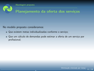 Abordagem proposta
Planejamento da oferta dos serviços
No modelo proposto consideramos:
Que existem metas individualizadas conforme o serviço;
Que um cálculo de demandas pode estimar a oferta de um serviço por
proﬁssional;
12 / 28
Otimização orientada por metas
 