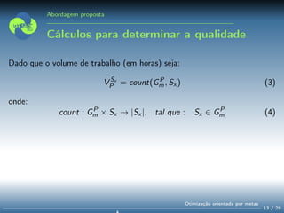 Abordagem proposta
Cálculos para determinar a qualidade
Dado que o volume de trabalho (em horas) seja:
V Sx
P = count(GP
m, Sx ) (3)
onde:
count : GP
m × Sx → |Sx |, tal que : Sx ∈ GP
m (4)
13 / 28
Otimização orientada por metas
 