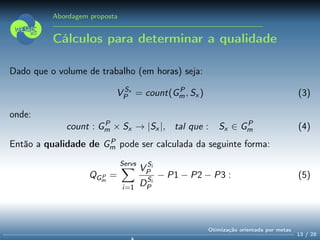Abordagem proposta
Cálculos para determinar a qualidade
Dado que o volume de trabalho (em horas) seja:
V Sx
P = count(GP
m, Sx ) (3)
onde:
count : GP
m × Sx → |Sx |, tal que : Sx ∈ GP
m (4)
Então a qualidade de GP
m pode ser calculada da seguinte forma:
QGP
m
=
Servs
i=1
V Si
P
DSi
P
− P1 − P2 − P3 : (5)
13 / 28
Otimização orientada por metas
 