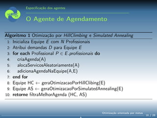 Especiﬁcação dos agentes
O Agente de Agendamento
Algoritmo 1 Otimização por HillClimbing e Simulated Annealing
1: Inicializa Equipe E com N Proﬁssionais
2: Atribui demandas D para Equipe E
3: for each Proﬁssional P ∈ E.proﬁssionais do
4: criaAgenda(A)
5: alocaServicosAleatoriamente(A)
6: adicionaAgendaNaEquipe(A,E)
7: end for
8: Equipe HC ← geraOtimizacaoPorHillClibing(E)
9: Equipe AS ← geraOtimizacaoPorSimulatedAnnealing(E)
10: retorne ﬁltraMelhorAgenda (HC, AS)
16 / 28
Otimização orientada por metas
 