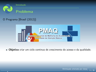 Introdução
Problema
O Programa [Brasil (2012)]:
Objetiva criar um ciclo contínuo de crescimento do acesso e da qualidade;
3 / 28
Otimização orientada por metas
 