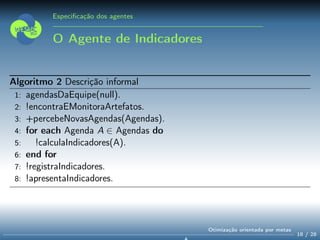 Especiﬁcação dos agentes
O Agente de Indicadores
Algoritmo 2 Descrição informal
1: agendasDaEquipe(null).
2: !encontraEMonitoraArtefatos.
3: +percebeNovasAgendas(Agendas).
4: for each Agenda A ∈ Agendas do
5: !calculaIndicadores(A).
6: end for
7: !registraIndicadores.
8: !apresentaIndicadores.
18 / 28
Otimização orientada por metas
 