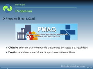 Introdução
Problema
O Programa [Brasil (2012)]:
Objetiva criar um ciclo contínuo de crescimento do acesso e da qualidade;
Propõe estabelecer uma cultura de aperfeiçoamento contínuo;
3 / 28
Otimização orientada por metas
 