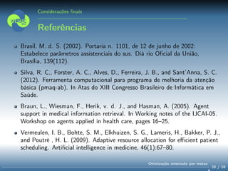 Considerações ﬁnais
Referências
Brasil, M. d. S. (2002). Portaria n. 1101, de 12 de junho de 2002:
Estabelece parâmetros assistenciais do sus. Diá rio Oﬁcial da União,
Brasília, 139(112).
Silva, R. C., Forster, A. C., Alves, D., Ferreira, J. B., and Sant’Anna, S. C.
(2012). Ferramenta computacional para programa de melhoria da atenção
básica (pmaq-ab). In Atas do XIII Congresso Brasileiro de Informática em
Saúde.
Braun, L., Wiesman, F., Herik, v. d. J., and Hasman, A. (2005). Agent
support in medical information retrieval. In Working notes of the IJCAI-05.
Workshop on agents applied in health care, pages 16–25.
Vermeulen, I. B., Bohte, S. M., Elkhuizen, S. G., Lameris, H., Bakker, P. J.,
and Poutré , H. L. (2009). Adaptive resource allocation for eﬃcient patient
scheduling. Artiﬁcial intelligence in medicine, 46(1):67–80.
28 / 28
Otimização orientada por metas
 