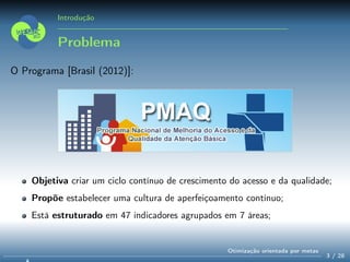 Introdução
Problema
O Programa [Brasil (2012)]:
Objetiva criar um ciclo contínuo de crescimento do acesso e da qualidade;
Propõe estabelecer uma cultura de aperfeiçoamento contínuo;
Está estruturado em 47 indicadores agrupados em 7 áreas;
3 / 28
Otimização orientada por metas
 