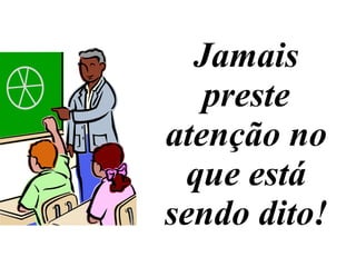 Jamais preste atenção no que está sendo dito! 