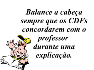 Balance a cabeça sempre que os CDFs concordarem com o professor  durante uma explicação. 