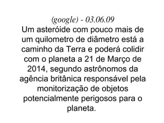 (google) - 03.06.09 Um asteróide com pouco mais de um quilometro de diâmetro está a caminho da Terra e poderá colidir com o planeta a 21 de Março de 2014, segundo astrônomos da agência britânica responsável pela monitorização de objetos potencialmente perigosos para o planeta.  