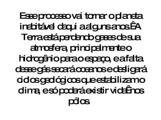 Esse processo vai tornar o planeta inabitável daqui a alguns anos.  A Terra está perdendo gases de sua atmosfera, principalmente o hidrogênio para o espaço, e a falta desse gás secará oceanos e desligará ciclos geológicos que estabilizam o clima, e só poderá existir vida  nos pólos.  